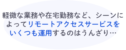 軽微な業務や在宅勤務など、シーンによってリモートアクセスサービスをいくつも運用するのはうんざり…